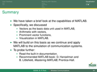 User Interface                             Working with Vectors                  Visualization




Summary

                 We have taken a brief look at the capabilities of MATLAB.
                 Speciﬁcally, we discussed
                     Vectors as the basic data unit used in MATLAB,
                     Arithmetic with vectors,
                     Prominent vector functions,
                     Visualization in MATLAB.
                 We will build on this basis as we continue and apply
                 MATLAB to the simulation of communication systems.
                 To probe further:
                     Read the built-in documentation.
                     Recommended MATLAB book: D. Hanselman and
                     B. Littleﬁeld, Mastering MATLAB, Prentice-Hall.


                                ©2009, B.-P. Paris     Wireless Communications             44
 