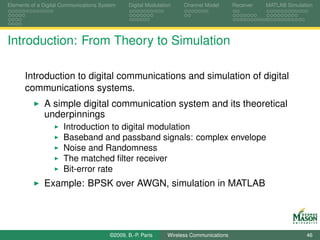 Elements of a Digital Communications System    Digital Modulation    Channel Model       Receiver   MATLAB Simulation




Introduction: From Theory to Simulation

      Introduction to digital communications and simulation of digital
      communications systems.
              A simple digital communication system and its theoretical
              underpinnings
                      Introduction to digital modulation
                      Baseband and passband signals: complex envelope
                      Noise and Randomness
                      The matched ﬁlter receiver
                      Bit-error rate
              Example: BPSK over AWGN, simulation in MATLAB




                                        ©2009, B.-P. Paris     Wireless Communications                            46
 