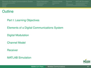 Elements of a Digital Communications System    Digital Modulation    Channel Model       Receiver   MATLAB Simulation




Outline

      Part I: Learning Objectives

      Elements of a Digital Communications System

      Digital Modulation

      Channel Model

      Receiver

      MATLAB Simulation


                                        ©2009, B.-P. Paris     Wireless Communications                            47
 