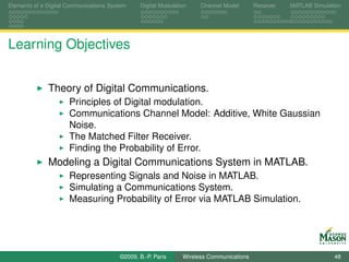 Elements of a Digital Communications System    Digital Modulation    Channel Model       Receiver   MATLAB Simulation




Learning Objectives


              Theory of Digital Communications.
                      Principles of Digital modulation.
                      Communications Channel Model: Additive, White Gaussian
                      Noise.
                      The Matched Filter Receiver.
                      Finding the Probability of Error.
              Modeling a Digital Communications System in MATLAB.
                      Representing Signals and Noise in MATLAB.
                      Simulating a Communications System.
                      Measuring Probability of Error via MATLAB Simulation.




                                        ©2009, B.-P. Paris     Wireless Communications                            48
 