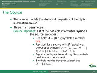 Elements of a Digital Communications System     Digital Modulation    Channel Model       Receiver   MATLAB Simulation




The Source
              The source models the statistical properties of the digital
              information source.
              Three main parameters:
              Source Alphabet: list of the possible information symbols
                          the source produces.
                               Example: A = {0, 1}; symbols are called
                                              bits.
                                              Alphabet for a source with M (typically, a
                                              power of 2) symbols: A = {0, 1, . . . , M − 1}
                                              or A = {±1, ±3, . . . , ±(M − 1)}.
                                              Alphabet with positive and negative symbols
                                              is often more convenient.
                                              Symbols may be complex valued; e.g.,
                                              A = {±1, ±j }.

                                        ©2009, B.-P. Paris      Wireless Communications                            51
 
