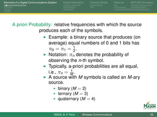 Elements of a Digital Communications System    Digital Modulation    Channel Model       Receiver   MATLAB Simulation




      A priori Probability: relative frequencies with which the source
                   produces each of the symbols.
                         Example: a binary source that produces (on
                         average) equal numbers of 0 and 1 bits has
                                        1
                         π0 = π1 = 2 .
                         Notation: πn denotes the probability of
                         observing the n-th symbol.
                         Typically, a-priori probabilities are all equal,
                                      1
                         i.e., πn = M .
                         A source with M symbols is called an M-ary
                         source.
                               binary (M = 2)
                               ternary (M = 3)
                               quaternary (M = 4)


                                        ©2009, B.-P. Paris     Wireless Communications                            52
 