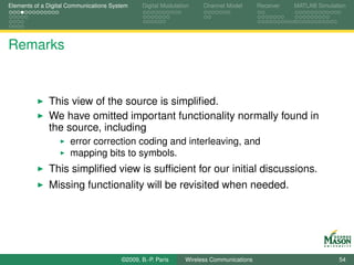 Elements of a Digital Communications System    Digital Modulation    Channel Model       Receiver   MATLAB Simulation




Remarks


              This view of the source is simpliﬁed.
              We have omitted important functionality normally found in
              the source, including
                      error correction coding and interleaving, and
                      mapping bits to symbols.
              This simpliﬁed view is sufﬁcient for our initial discussions.
              Missing functionality will be revisited when needed.




                                        ©2009, B.-P. Paris     Wireless Communications                            54
 