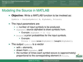 Elements of a Digital Communications System    Digital Modulation    Channel Model       Receiver   MATLAB Simulation




Modeling the Source in MATLAB
              Objective: Write a MATLAB function to be invoked as:
              Symbols = RandomSymbols( N, Alphabet, Priors);

              The input parameters are
                      N: number of input symbols to be produced.
                      Alphabet: source alphabet to draw symbols from.
                             Example: Alphabet = [1 -1];
                      Priors:     a priori probabilities for the input symbols.
                             Example:
                             Priors = ones(size(Alphabet))/length(Alphabet);
              The output Symbols is a vector
                      with N elements,
                      drawn from Alphabet, and
                      the number of times each symbol occurs is (approximately)
                      proportional to the corresponding element in Priors.

                                        ©2009, B.-P. Paris     Wireless Communications                            55
 