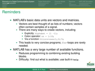 Elements of a Digital Communications System    Digital Modulation    Channel Model       Receiver   MATLAB Simulation




Reminders

              MATLAB’s basic data units are vectors and matrices.
                      Vectors are best thought of as lists of numbers; vectors
                      often contain samples of a signal.
                      There are many ways to create vectors, including
                             Explicitly: Alphabet = [1 -1];
                             Colon operator: nn = 1:10;
                             Via a function: Priors=ones(1,5)/5;
                      This leads to very concise programs; for-loops are rarely
                      needed.
              MATLAB has a very large number of available functions.
                      Reduces programming to combining existing building
                      blocks.
                      Difﬁculty: ﬁnd out what is available; use built-in help.


                                        ©2009, B.-P. Paris     Wireless Communications                            56
 