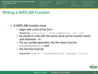 Elements of a Digital Communications System    Digital Modulation    Channel Model       Receiver   MATLAB Simulation




Writing a MATLAB Function


              A MATLAB function must
                      begin with a line of the form
                      function [out1,out2] = FunctionName(in1, in2, in3)
                      be stored in a ﬁle with the same name as the function name
                      and extension ’.m’.
                      For our symbol generator, the ﬁle name must be
                      RandomSymbols.m and
                      the ﬁrst line must be
                      function Symbols = RandomSymbols(N, Alphabet, Priors)




                                        ©2009, B.-P. Paris     Wireless Communications                            57
 