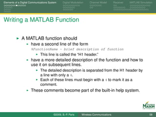 Elements of a Digital Communications System    Digital Modulation    Channel Model       Receiver   MATLAB Simulation




Writing a MATLAB Function

              A MATLAB function should
                      have a second line of the form
                      %FunctionName - brief description of function
                             This line is called the “H1 header.”
                      have a more detailed description of the function and how to
                      use it on subsequent lines.
                             The detailed description is separated from the H1 header by
                             a line with only a %.
                             Each of these lines must begin with a % to mark it as a
                             comment.
                      These comments become part of the built-in help system.




                                        ©2009, B.-P. Paris     Wireless Communications                            58
 