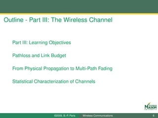 Outline - Part III: The Wireless Channel


   Part III: Learning Objectives

   Pathloss and Link Budget

   From Physical Propagation to Multi-Path Fading

   Statistical Characterization of Channels




                       ©2009, B.-P. Paris   Wireless Communications   6
 