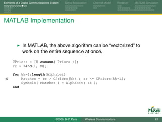 Elements of a Digital Communications System    Digital Modulation    Channel Model       Receiver   MATLAB Simulation




MATLAB Implementation


              In MATLAB, the above algorithm can be “vectorized” to
              work on the entire sequence at once.
      CPriors = [0 cumsum( Priors )];
      rr = rand(1, N);

      for kk=1:length(Alphabet)
 42       Matches = rr > CPriors(kk) & rr <= CPriors(kk+1);
          Symbols( Matches ) = Alphabet( kk );
      end




                                        ©2009, B.-P. Paris     Wireless Communications                            61
 