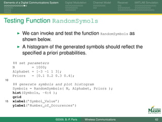 Elements of a Digital Communications System    Digital Modulation    Channel Model       Receiver   MATLAB Simulation




Testing Function RandomSymols
              We can invoke and test the function RandomSymbols as
              shown below.
              A histogram of the generated symbols should reﬂect the
              speciﬁed a priori probabilities.
      %% set parameters
      N        = 1000;
      Alphabet = [-3 -1 1 3];
      Priors   = [0.1 0.2 0.3 0.4];
 10
      %% generate symbols and plot histogram
      Symbols = RandomSymbols( N, Alphabet, Priors );
      hist(Symbols, -4:4 );
      grid
 15   xlabel(’Symbol Value’)
      ylabel(’Number of Occurences’)


                                        ©2009, B.-P. Paris     Wireless Communications                            62
 