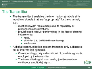 Elements of a Digital Communications System    Digital Modulation    Channel Model       Receiver   MATLAB Simulation




The Transmitter
              The transmitter translates the information symbols at its
              input into signals that are “appropriate” for the channel,
              e.g.,
                      meet bandwidth requirements due to regulatory or
                      propagation considerations,
                      provide good receiver performance in the face of channel
                      impairments:
                             noise,
                             distortion (i.e., undesired linear ﬁltering),
                             interference.
              A digital communication system transmits only a discrete
              set of information symbols.
                      Correspondingly, only a discrete set of possible signals is
                      employed by the transmitter.
                      The transmitted signal is an analog (continuous-time,
                      continuous amplitude) signal.
                                        ©2009, B.-P. Paris     Wireless Communications                            64
 