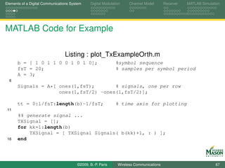 Elements of a Digital Communications System    Digital Modulation    Channel Model       Receiver   MATLAB Simulation




MATLAB Code for Example

                                 Listing : plot_TxExampleOrth.m
      b = [ 1 0 1 1 0 0 1 0 1 0];                             %symbol sequence
      fsT = 20;                                               % samples per symbol period
      A = 3;
  6
      Signals = A*[ ones(1,fsT);       % signals, one per row
                    ones(1,fsT/2) -ones(1,fsT/2)];

      tt = 0:1/fsT:length(b)-1/fsT;                           % time axis for plotting
 11
      %% generate signal ...
      TXSignal = [];
      for kk=1:length(b)
          TXSignal = [ TXSignal Signals( b(kk)+1, : ) ];
 16   end




                                        ©2009, B.-P. Paris     Wireless Communications                            67
 