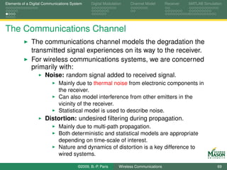 Elements of a Digital Communications System    Digital Modulation    Channel Model       Receiver   MATLAB Simulation




The Communications Channel
              The communications channel models the degradation the
              transmitted signal experiences on its way to the receiver.
              For wireless communications systems, we are concerned
              primarily with:
                      Noise: random signal added to received signal.
                             Mainly due to thermal noise from electronic components in
                             the receiver.
                             Can also model interference from other emitters in the
                             vicinity of the receiver.
                             Statistical model is used to describe noise.
                      Distortion: undesired ﬁltering during propagation.
                             Mainly due to multi-path propagation.
                             Both deterministic and statistical models are appropriate
                             depending on time-scale of interest.
                             Nature and dynamics of distortion is a key difference to
                             wired systems.

                                        ©2009, B.-P. Paris     Wireless Communications                            69
 