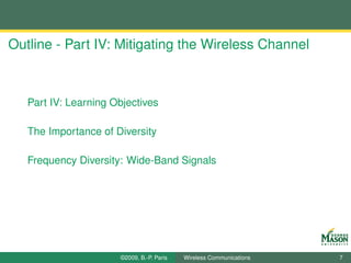 Outline - Part IV: Mitigating the Wireless Channel



   Part IV: Learning Objectives

   The Importance of Diversity

   Frequency Diversity: Wide-Band Signals




                      ©2009, B.-P. Paris   Wireless Communications   7
 