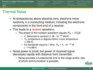 Elements of a Digital Communications System    Digital Modulation    Channel Model       Receiver   MATLAB Simulation




Thermal Noise
              At temperatures above absolute zero, electrons move
              randomly in a conducting medium, including the electronic
              components in the front-end of a receiver.
              This leads to a random waveform.
                   The power of the random waveform equals PN = kT0 B.
                             k : Boltzmann’s constant (1.38 · 10−23 Ws/K).
                             T0 : temperature in degrees Kelvin (room temperature
                             ≈ 290 K).
                             For bandwidth equal to 1 MHz, PN ≈ 4 · 10−15 W
                             (−114 dBm).
              Noise power is small, but power of received signal
              decreases rapidly with distance from transmitter.
                      Noise provides a fundamental limit to the range and/or rate
                      at which communication is possible.

                                        ©2009, B.-P. Paris     Wireless Communications                            70
 