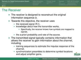 Elements of a Digital Communications System    Digital Modulation    Channel Model       Receiver   MATLAB Simulation




The Receiver
              The receiver is designed to reconstruct the original
              information sequence b.
              Towards this objective, the receiver uses
                   the received signal R (t ),
                      knowledge about how the transmitter works,
                             Speciﬁcally, the receiver knows how symbols are mapped to
                             signals.
                      the a-priori probability and rate of the source.
              The transmitted signal typically contains information that
              allows the receiver to gain information about the channel,
              including
                      training sequences to estimate the impulse response of the
                      channel,
                      synchronization preambles to determine symbol locations
                      and adjust ampliﬁer gains.
                                        ©2009, B.-P. Paris     Wireless Communications                            73
 