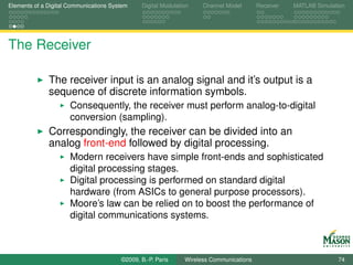 Elements of a Digital Communications System    Digital Modulation    Channel Model       Receiver   MATLAB Simulation




The Receiver

              The receiver input is an analog signal and it’s output is a
              sequence of discrete information symbols.
                      Consequently, the receiver must perform analog-to-digital
                      conversion (sampling).
              Correspondingly, the receiver can be divided into an
              analog front-end followed by digital processing.
                      Modern receivers have simple front-ends and sophisticated
                      digital processing stages.
                      Digital processing is performed on standard digital
                      hardware (from ASICs to general purpose processors).
                      Moore’s law can be relied on to boost the performance of
                      digital communications systems.



                                        ©2009, B.-P. Paris     Wireless Communications                            74
 