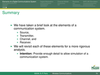 Elements of a Digital Communications System    Digital Modulation    Channel Model       Receiver   MATLAB Simulation




Summary


              We have taken a brief look at the elements of a
              communication system.
                      Source,
                      Transmitter,
                      Channel, and
                      Receiver.
              We will revisit each of these elements for a more rigorous
              analysis.
                      Intention: Provide enough detail to allow simulation of a
                      communication system.




                                        ©2009, B.-P. Paris     Wireless Communications                            76
 