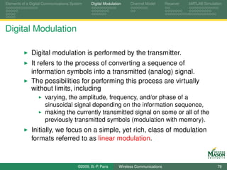 Elements of a Digital Communications System    Digital Modulation    Channel Model       Receiver   MATLAB Simulation




Digital Modulation

              Digital modulation is performed by the transmitter.
              It refers to the process of converting a sequence of
              information symbols into a transmitted (analog) signal.
              The possibilities for performing this process are virtually
              without limits, including
                      varying, the amplitude, frequency, and/or phase of a
                      sinusoidal signal depending on the information sequence,
                      making the currently transmitted signal on some or all of the
                      previously transmitted symbols (modulation with memory).
              Initially, we focus on a simple, yet rich, class of modulation
              formats referred to as linear modulation.



                                        ©2009, B.-P. Paris     Wireless Communications                            78
 