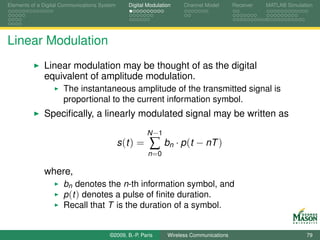 Elements of a Digital Communications System      Digital Modulation    Channel Model       Receiver   MATLAB Simulation




Linear Modulation
              Linear modulation may be thought of as the digital
              equivalent of amplitude modulation.
                      The instantaneous amplitude of the transmitted signal is
                      proportional to the current information symbol.
              Speciﬁcally, a linearly modulated signal may be written as
                                                         N −1
                                              s (t ) =    ∑     bn · p (t − nT )
                                                         n =0

              where,
                      bn denotes the n-th information symbol, and
                      p (t ) denotes a pulse of ﬁnite duration.
                      Recall that T is the duration of a symbol.


                                        ©2009, B.-P. Paris       Wireless Communications                            79
 
