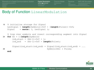Elements of a Digital Communications System    Digital Modulation    Channel Model       Receiver   MATLAB Simulation




Body of Function LinearModulation


 19   % initialize storage for Signal
      LenSignal = length(Symbols)*fsT + (length(Pulse))-fsT;
      Signal    = zeros( 1, LenSignal );

      % loop over symbols and insert corresponding segment into Signal
 24   for kk = 1:length(Symbols)
          ind_start = (kk-1)*fsT + 1;
          ind_end   = (kk-1)*fsT + length(Pulse);

             Signal(ind_start:ind_end) = Signal(ind_start:ind_end) + ...
 29                                      Symbols(kk) * Pulse;
      end




                                        ©2009, B.-P. Paris     Wireless Communications                            83
 
