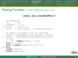 Elements of a Digital Communications System    Digital Modulation    Channel Model       Receiver   MATLAB Simulation




Testing Function LinearModulation
                                  Listing : plot_LinearModRect.m

      %% Parameters:
      fsT      = 20;
      Alphabet = [1,-1];
  6   Priors   = 0.5*[1 1];
      Pulse    = ones(1,fsT);                     % rectangular pulse

      %% symbols and Signal using our functions
      Symbols = RandomSymbols(10, Alphabet, Priors);
 11   Signal = LinearModulation(Symbols,Pulse,fsT);
      %% plot
      tt = (0 : length(Signal)-1 )/fsT;
      plot(tt, Signal)
      axis([0 length(Signal)/fsT -1.5 1.5])
 16   grid
      xlabel(’Time/T’)
      ylabel(’Amplitude’)


                                        ©2009, B.-P. Paris     Wireless Communications                            84
 