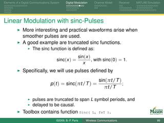 Elements of a Digital Communications System    Digital Modulation    Channel Model       Receiver   MATLAB Simulation




Linear Modulation with sinc-Pulses
              More interesting and practical waveforms arise when
              smoother pulses are used.
              A good example are truncated sinc functions.
                      The sinc function is deﬁned as:
                                                         sin(x )
                                         sinc(x ) =              , with sinc(0) = 1.
                                                            x
              Speciﬁcally, we will use pulses deﬁned by
                                                                        sin(πt /T )
                                    p (t ) = sinc(πt /T ) =                         ;
                                                                           πt /T

                      pulses are truncated to span L symbol periods, and
                      delayed to be causal.
              Toolbox contains function Sinc(                       L, fsT ).

                                        ©2009, B.-P. Paris     Wireless Communications                            86
 