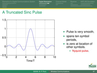 Elements of a Digital Communications System    Digital Modulation    Channel Model       Receiver   MATLAB Simulation




 A Truncated Sinc Pulse
 1.5


   1
                                                                                      Pulse is very smooth,
 0.5
                                                                                      spans ten symbol
                                                                                      periods,
                                                                                      is zero at location of
   0                                                                                  other symbols.
                                                                                            Nyquist pulse.
−0.5
       0          2           4       6                 8            10
                               Time/T


                                         ©2009, B.-P. Paris     Wireless Communications                            87
 