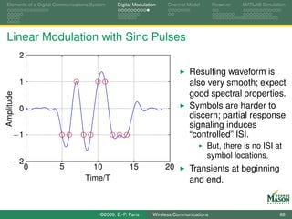 Elements of a Digital Communications System    Digital Modulation    Channel Model       Receiver   MATLAB Simulation




Linear Modulation with Sinc Pulses
            2

                                                                              Resulting waveform is
            1                                                                 also very smooth; expect
                                                                              good spectral properties.
Amplitude




            0                                                                 Symbols are harder to
                                                                              discern; partial response
                                                                              signaling induces
        −1                                                                    “controlled” ISI.
                                                                                     But, there is no ISI at
                                                                                     symbol locations.
        −2
                0      5            10               15             20        Transients at beginning
                                  Time/T                                      and end.


                                        ©2009, B.-P. Paris     Wireless Communications                            88
 