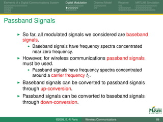 Elements of a Digital Communications System    Digital Modulation    Channel Model       Receiver   MATLAB Simulation




Passband Signals

              So far, all modulated signals we considered are baseband
              signals.
                      Baseband signals have frequency spectra concentrated
                      near zero frequency.
              However, for wireless communications passband signals
              must be used.
                      Passband signals have frequency spectra concentrated
                      around a carrier frequency fc .
              Baseband signals can be converted to passband signals
              through up-conversion.
              Passband signals can be converted to baseband signals
              through down-conversion.


                                        ©2009, B.-P. Paris     Wireless Communications                            89
 
