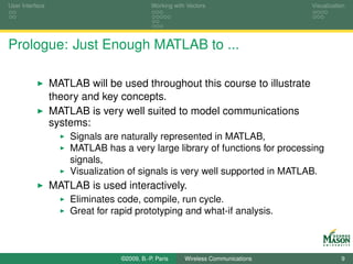 User Interface                              Working with Vectors                  Visualization




Prologue: Just Enough MATLAB to ...

                 MATLAB will be used throughout this course to illustrate
                 theory and key concepts.
                 MATLAB is very well suited to model communications
                 systems:
                     Signals are naturally represented in MATLAB,
                     MATLAB has a very large library of functions for processing
                     signals,
                     Visualization of signals is very well supported in MATLAB.
                 MATLAB is used interactively.
                     Eliminates code, compile, run cycle.
                     Great for rapid prototyping and what-if analysis.



                                 ©2009, B.-P. Paris     Wireless Communications              9
 
