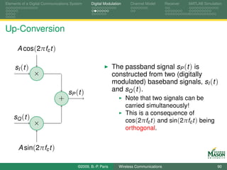 Elements of a Digital Communications System    Digital Modulation    Channel Model       Receiver   MATLAB Simulation




Up-Conversion

      A cos(2πfc t )

     sI (t )                                                 The passband signal sP (t ) is
                ×                                            constructed from two (digitally
                                                             modulated) baseband signals, sI (t )
                                   sP ( t )                  and sQ (t ).
                             +                                      Note that two signals can be
                                                                    carried simultaneously!
                                                                    This is a consequence of
    sQ (t )                                                         cos(2πfc t ) and sin(2πfc t ) being
                ×
                                                                    orthogonal.


       A sin(2πfc t )

                                        ©2009, B.-P. Paris     Wireless Communications                            90
 