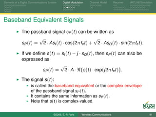 Elements of a Digital Communications System    Digital Modulation    Channel Model       Receiver   MATLAB Simulation




Baseband Equivalent Signals
              The passband signal sP (t ) can be written as
                       √                             √
              sP (t ) = 2 · AsI (t ) · cos(2πfc t ) + 2 · AsQ (t ) · sin(2πfc t ).

              If we deﬁne s (t ) = sI (t ) − j · sQ (t ), then sP (t ) can also be
              expressed as
                                  √
                        sP (t ) = 2 · A · {s (t ) · exp(j2πfc t )}.

              The signal s (t ):
                      is called the baseband equivalent or the complex envelope
                      of the passband signal sP (t ).
                      It contains the same information as sP (t ).
                      Note that s (t ) is complex-valued.


                                        ©2009, B.-P. Paris     Wireless Communications                            91
 
