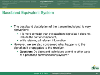 Elements of a Digital Communications System    Digital Modulation    Channel Model       Receiver   MATLAB Simulation




Baseband Equivalent System


              The baseband description of the transmitted signal is very
              convenient:
                      it is more compact than the passband signal as it does not
                      include the carrier component,
                      while retaining all relevant information.
              However, we are also concerned what happens to the
              signal as it propagates to the receiver.
                      Question: Do baseband techniques extend to other parts
                      of a passband communications system?




                                        ©2009, B.-P. Paris     Wireless Communications                            96
 