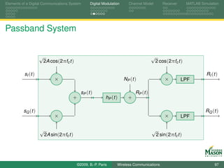 Elements of a Digital Communications System       Digital Modulation      Channel Model         Receiver      MATLAB Simulation




Passband System


                    √                                                                    √
                        2A cos(2πfc t )                                                      2 cos(2πfc t )

          sI (t )                                                                                                       RI (t )
                             ×                                         NP ( t )                  ×         LPF

                                            sP ( t )                          RP ( t )
                                      +                    hP (t )       +

          sQ (t )                                                                                                       RQ (t )
                             ×                                                                   ×         LPF

                    √                                                                    √
                        2A sin(2πfc t )                                                      2 sin(2πfc t )




                                          ©2009, B.-P. Paris      Wireless Communications                                    97
 
