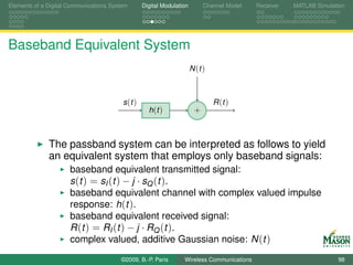 Elements of a Digital Communications System       Digital Modulation        Channel Model   Receiver   MATLAB Simulation




Baseband Equivalent System
                                                                       N (t )



                                         s (t )                                 R (t )
                                                    h (t )              +



              The passband system can be interpreted as follows to yield
              an equivalent system that employs only baseband signals:
                      baseband equivalent transmitted signal:
                      s (t ) = sI (t ) − j · sQ (t ).
                      baseband equivalent channel with complex valued impulse
                      response: h(t ).
                      baseband equivalent received signal:
                      R ( t ) = RI ( t ) − j · RQ ( t ) .
                      complex valued, additive Gaussian noise: N (t )
                                        ©2009, B.-P. Paris        Wireless Communications                            98
 