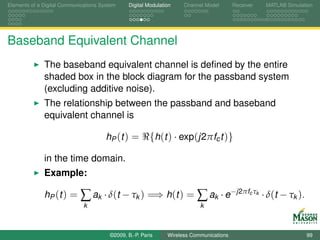 Elements of a Digital Communications System    Digital Modulation    Channel Model       Receiver     MATLAB Simulation




Baseband Equivalent Channel
              The baseband equivalent channel is deﬁned by the entire
              shaded box in the block diagram for the passband system
              (excluding additive noise).
              The relationship between the passband and baseband
              equivalent channel is

                                       hP (t ) =        {h(t ) · exp(j2πfc t )}

              in the time domain.
              Example:

              hP ( t ) =     ∑ ak · δ(t − τk ) =⇒ h(t ) = ∑ ak · e−j2πf τ                      c k
                                                                                                     · δ(t − τk ).
                              k                                            k



                                        ©2009, B.-P. Paris     Wireless Communications                               99
 