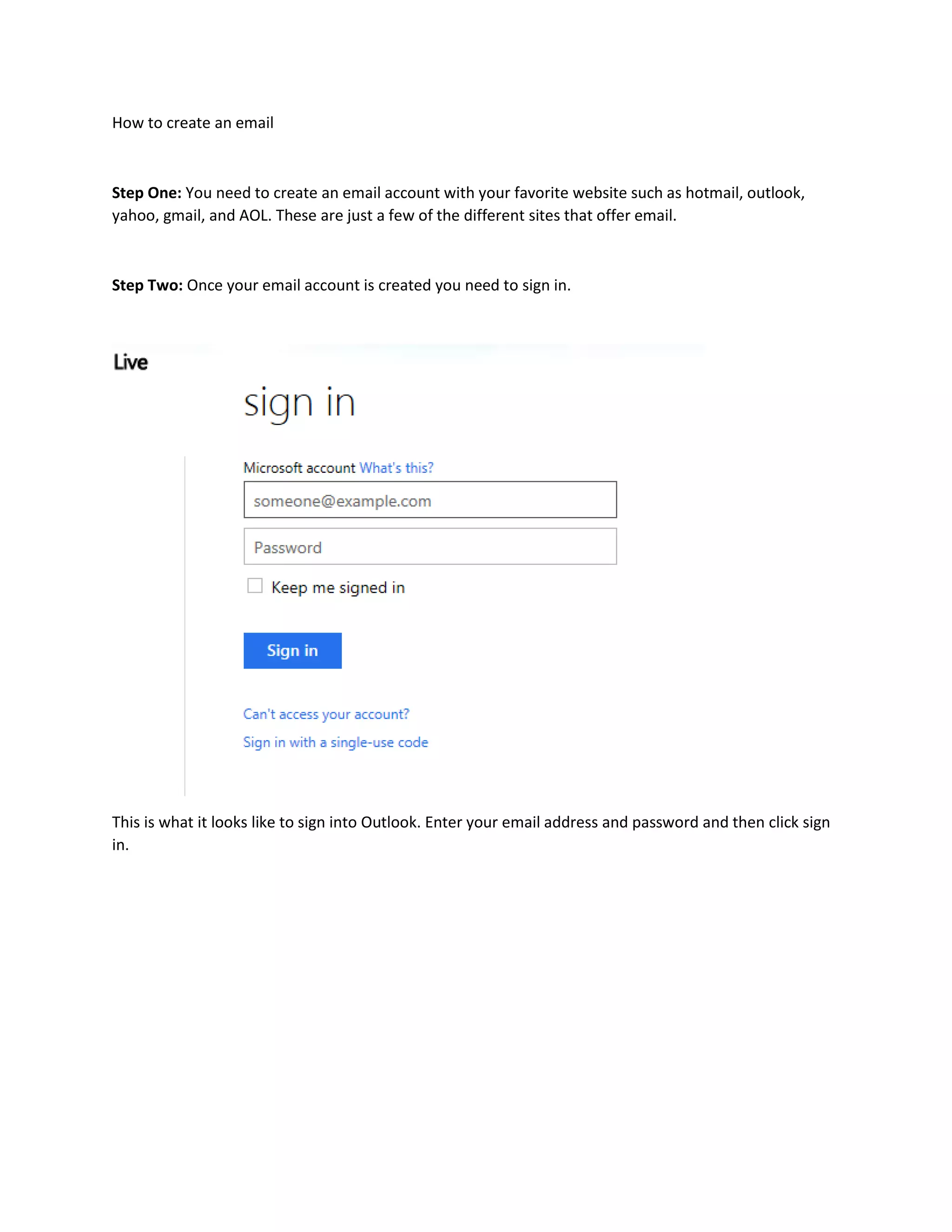 How to create an email
Step One: You need to create an email account with your favorite website such as hotmail, outlook,
yahoo, gmail, and AOL. These are just a few of the different sites that offer email.
Step Two: Once your email account is created you need to sign in.
This is what it looks like to sign into Outlook. Enter your email address and password and then click sign
in.
 