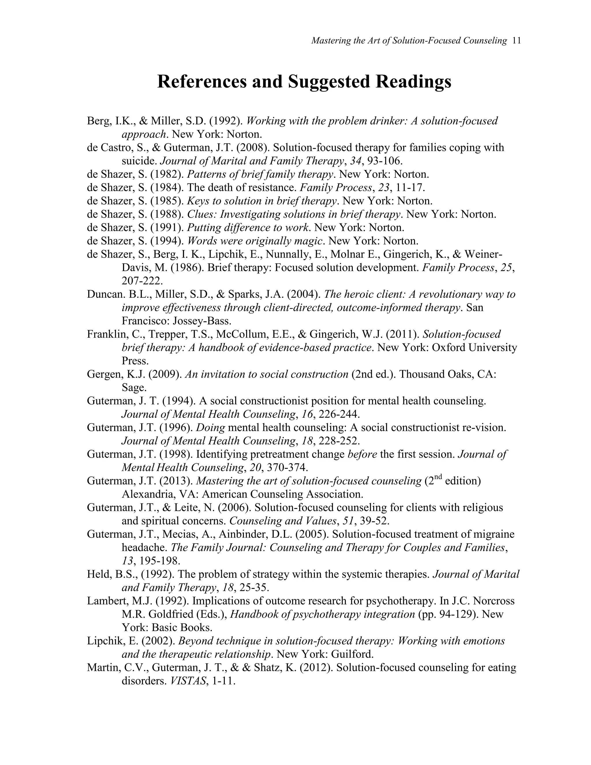 Mastering the Art of Solution-Focused Counseling 11
References and Suggested Readings
Berg, I.K., & Miller, S.D. (1992). Working with the problem drinker: A solution-focused
approach. New York: Norton.
de Castro, S., & Guterman, J.T. (2008). Solution-focused therapy for families coping with
suicide. Journal of Marital and Family Therapy, 34, 93-106.
de Shazer, S. (1982). Patterns of brief family therapy. New York: Norton.
de Shazer, S. (1984). The death of resistance. Family Process, 23, 11-17.
de Shazer, S. (1985). Keys to solution in brief therapy. New York: Norton.
de Shazer, S. (1988). Clues: Investigating solutions in brief therapy. New York: Norton.
de Shazer, S. (1991). Putting difference to work. New York: Norton.
de Shazer, S. (1994). Words were originally magic. New York: Norton.
de Shazer, S., Berg, I. K., Lipchik, E., Nunnally, E., Molnar E., Gingerich, K., & Weiner-
Davis, M. (1986). Brief therapy: Focused solution development. Family Process, 25,
207-222.
Duncan. B.L., Miller, S.D., & Sparks, J.A. (2004). The heroic client: A revolutionary way to
improve effectiveness through client-directed, outcome-informed therapy. San
Francisco: Jossey-Bass.
Franklin, C., Trepper, T.S., McCollum, E.E., & Gingerich, W.J. (2011). Solution-focused
brief therapy: A handbook of evidence-based practice. New York: Oxford University
Press.
Gergen, K.J. (2009). An invitation to social construction (2nd ed.). Thousand Oaks, CA:
Sage.
Guterman, J. T. (1994). A social constructionist position for mental health counseling.
Journal of Mental Health Counseling, 16, 226-244.
Guterman, J.T. (1996). Doing mental health counseling: A social constructionist re-vision.
Journal of Mental Health Counseling, 18, 228-252.
Guterman, J.T. (1998). Identifying pretreatment change before the first session. Journal of
Mental Health Counseling, 20, 370-374.
Guterman, J.T. (2013). Mastering the art of solution-focused counseling (2nd
edition)
Alexandria, VA: American Counseling Association.
Guterman, J.T., & Leite, N. (2006). Solution-focused counseling for clients with religious
and spiritual concerns. Counseling and Values, 51, 39-52.
Guterman, J.T., Mecias, A., Ainbinder, D.L. (2005). Solution-focused treatment of migraine
headache. The Family Journal: Counseling and Therapy for Couples and Families,
13, 195-198.
Held, B.S., (1992). The problem of strategy within the systemic therapies. Journal of Marital
and Family Therapy, 18, 25-35.
Lambert, M.J. (1992). Implications of outcome research for psychotherapy. In J.C. Norcross
M.R. Goldfried (Eds.), Handbook of psychotherapy integration (pp. 94-129). New
York: Basic Books.
Lipchik, E. (2002). Beyond technique in solution-focused therapy: Working with emotions
and the therapeutic relationship. New York: Guilford.
Martin, C.V., Guterman, J. T., & & Shatz, K. (2012). Solution-focused counseling for eating
disorders. VISTAS, 1-11.
 