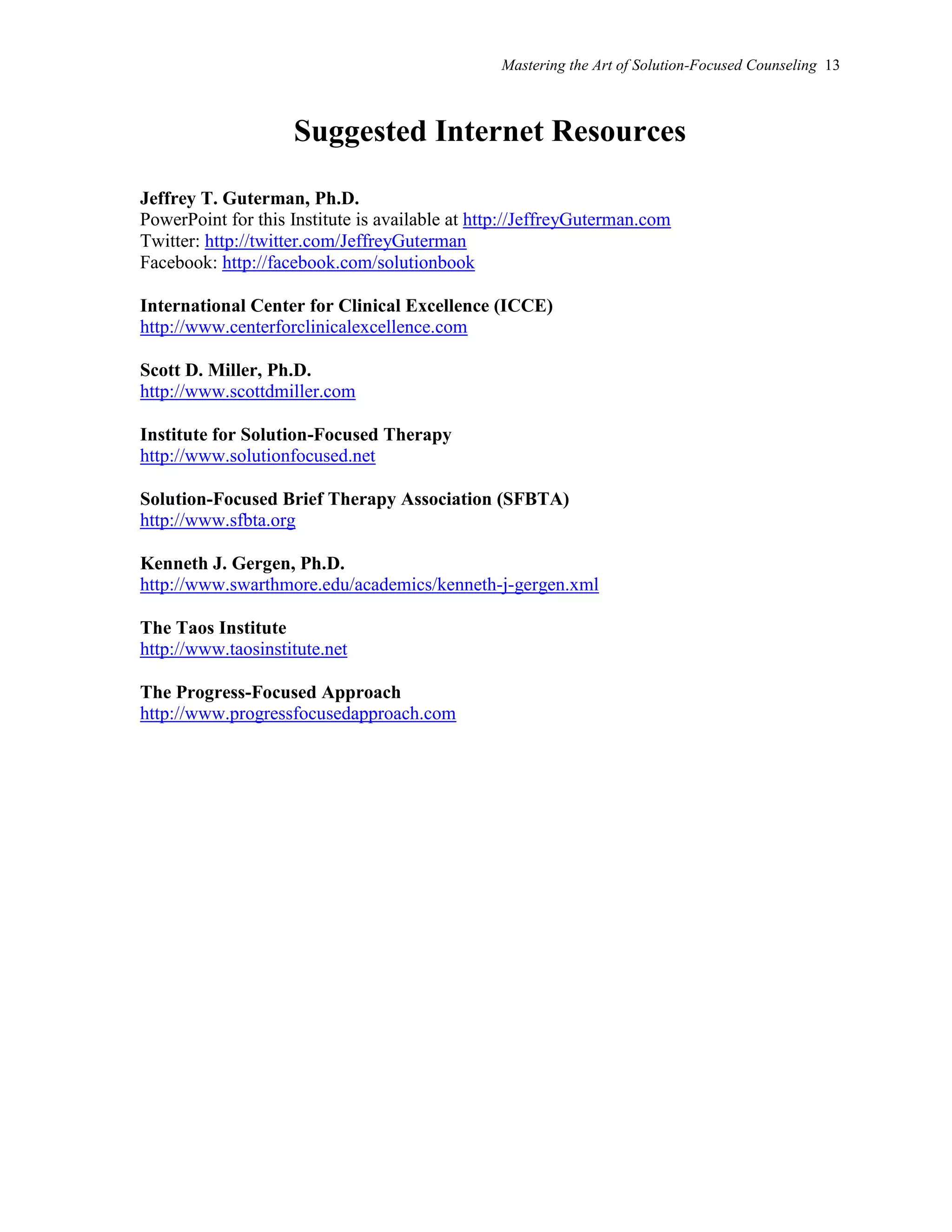Mastering the Art of Solution-Focused Counseling 13
Suggested Internet Resources
Jeffrey T. Guterman, Ph.D.
PowerPoint for this Institute is available at http://JeffreyGuterman.com
Twitter: http://twitter.com/JeffreyGuterman
Facebook: http://facebook.com/solutionbook
International Center for Clinical Excellence (ICCE)
http://www.centerforclinicalexcellence.com
Scott D. Miller, Ph.D.
http://www.scottdmiller.com
Institute for Solution-Focused Therapy
http://www.solutionfocused.net
Solution-Focused Brief Therapy Association (SFBTA)
http://www.sfbta.org
Kenneth J. Gergen, Ph.D.
http://www.swarthmore.edu/academics/kenneth-j-gergen.xml
The Taos Institute
http://www.taosinstitute.net
The Progress-Focused Approach
http://www.progressfocusedapproach.com
 