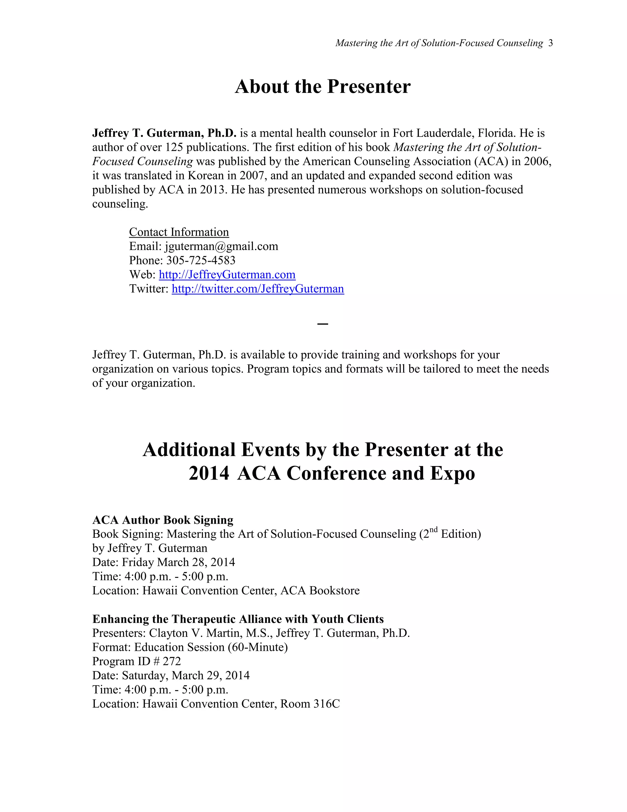 Mastering the Art of Solution-Focused Counseling 3
About the Presenter
Jeffrey T. Guterman, Ph.D. is a mental health counselor in Fort Lauderdale, Florida. He is
author of over 125 publications. The first edition of his book Mastering the Art of Solution-
Focused Counseling was published by the American Counseling Association (ACA) in 2006,
it was translated in Korean in 2007, and an updated and expanded second edition was
published by ACA in 2013. He has presented numerous workshops on solution-focused
counseling.
Contact Information
Email: jguterman@gmail.com
Phone: 305-725-4583
Web: http://JeffreyGuterman.com
Twitter: http://twitter.com/JeffreyGuterman
–
Jeffrey T. Guterman, Ph.D. is available to provide training and workshops for your
organization on various topics. Program topics and formats will be tailored to meet the needs
of your organization.
Additional Events by the Presenter at the
2014 ACA Conference and Expo
ACA Author Book Signing
Book Signing: Mastering the Art of Solution-Focused Counseling (2nd
Edition)
by Jeffrey T. Guterman
Date: Friday March 28, 2014
Time: 4:00 p.m. - 5:00 p.m.
Location: Hawaii Convention Center, ACA Bookstore
Enhancing the Therapeutic Alliance with Youth Clients
Presenters: Clayton V. Martin, M.S., Jeffrey T. Guterman, Ph.D.
Format: Education Session (60-Minute)
Program ID # 272
Date: Saturday, March 29, 2014
Time: 4:00 p.m. - 5:00 p.m.
Location: Hawaii Convention Center, Room 316C
 