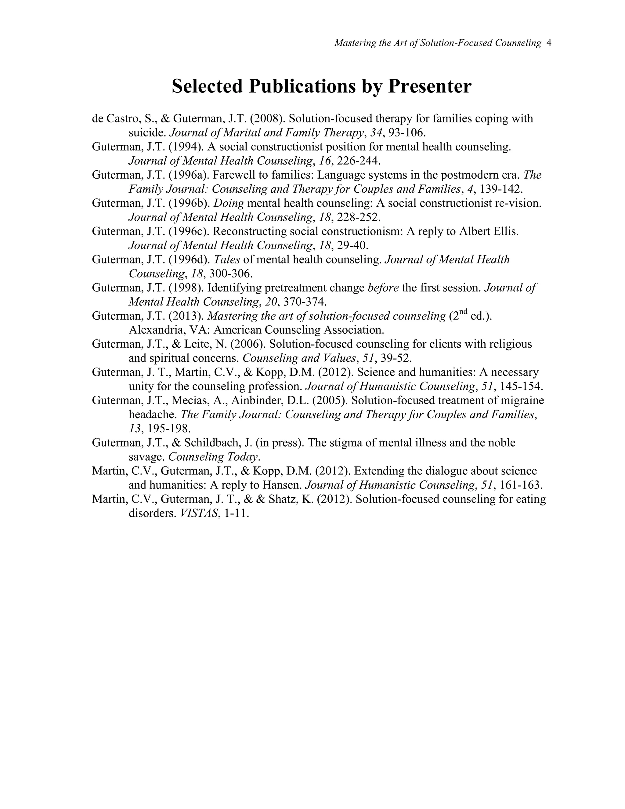 Mastering the Art of Solution-Focused Counseling 4
Selected Publications by Presenter
de Castro, S., & Guterman, J.T. (2008). Solution-focused therapy for families coping with
suicide. Journal of Marital and Family Therapy, 34, 93-106.
Guterman, J.T. (1994). A social constructionist position for mental health counseling.
Journal of Mental Health Counseling, 16, 226-244.
Guterman, J.T. (1996a). Farewell to families: Language systems in the postmodern era. The
Family Journal: Counseling and Therapy for Couples and Families, 4, 139-142.
Guterman, J.T. (1996b). Doing mental health counseling: A social constructionist re-vision.
Journal of Mental Health Counseling, 18, 228-252.
Guterman, J.T. (1996c). Reconstructing social constructionism: A reply to Albert Ellis.
Journal of Mental Health Counseling, 18, 29-40.
Guterman, J.T. (1996d). Tales of mental health counseling. Journal of Mental Health
Counseling, 18, 300-306.
Guterman, J.T. (1998). Identifying pretreatment change before the first session. Journal of
Mental Health Counseling, 20, 370-374.
Guterman, J.T. (2013). Mastering the art of solution-focused counseling (2nd
ed.).
Alexandria, VA: American Counseling Association.
Guterman, J.T., & Leite, N. (2006). Solution-focused counseling for clients with religious
and spiritual concerns. Counseling and Values, 51, 39-52.
Guterman, J. T., Martin, C.V., & Kopp, D.M. (2012). Science and humanities: A necessary
unity for the counseling profession. Journal of Humanistic Counseling, 51, 145-154.
Guterman, J.T., Mecias, A., Ainbinder, D.L. (2005). Solution-focused treatment of migraine
headache. The Family Journal: Counseling and Therapy for Couples and Families,
13, 195-198.
Guterman, J.T., & Schildbach, J. (in press). The stigma of mental illness and the noble
savage. Counseling Today.
Martin, C.V., Guterman, J.T., & Kopp, D.M. (2012). Extending the dialogue about science
and humanities: A reply to Hansen. Journal of Humanistic Counseling, 51, 161-163.
Martin, C.V., Guterman, J. T., & & Shatz, K. (2012). Solution-focused counseling for eating
disorders. VISTAS, 1-11.
 