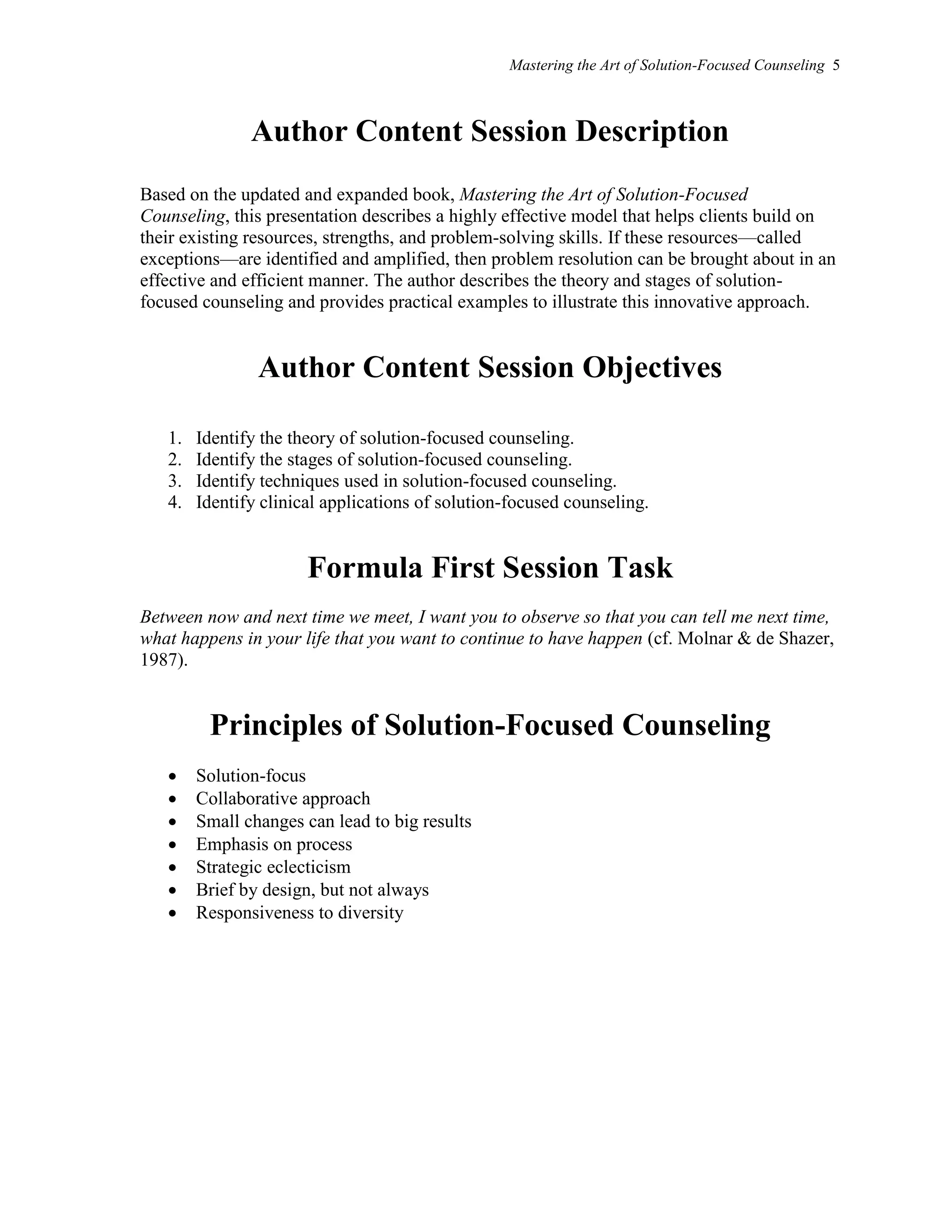 Mastering the Art of Solution-Focused Counseling 5
Author Content Session Description
Based on the updated and expanded book, Mastering the Art of Solution-Focused
Counseling, this presentation describes a highly effective model that helps clients build on
their existing resources, strengths, and problem-solving skills. If these resources—called
exceptions—are identified and amplified, then problem resolution can be brought about in an
effective and efficient manner. The author describes the theory and stages of solution-
focused counseling and provides practical examples to illustrate this innovative approach.
Author Content Session Objectives
1. Identify the theory of solution-focused counseling.
2. Identify the stages of solution-focused counseling.
3. Identify techniques used in solution-focused counseling.
4. Identify clinical applications of solution-focused counseling.
Formula First Session Task
Between now and next time we meet, I want you to observe so that you can tell me next time,
what happens in your life that you want to continue to have happen (cf. Molnar & de Shazer,
1987).
Principles of Solution-Focused Counseling
 Solution-focus
 Collaborative approach
 Small changes can lead to big results
 Emphasis on process
 Strategic eclecticism
 Brief by design, but not always
 Responsiveness to diversity
 