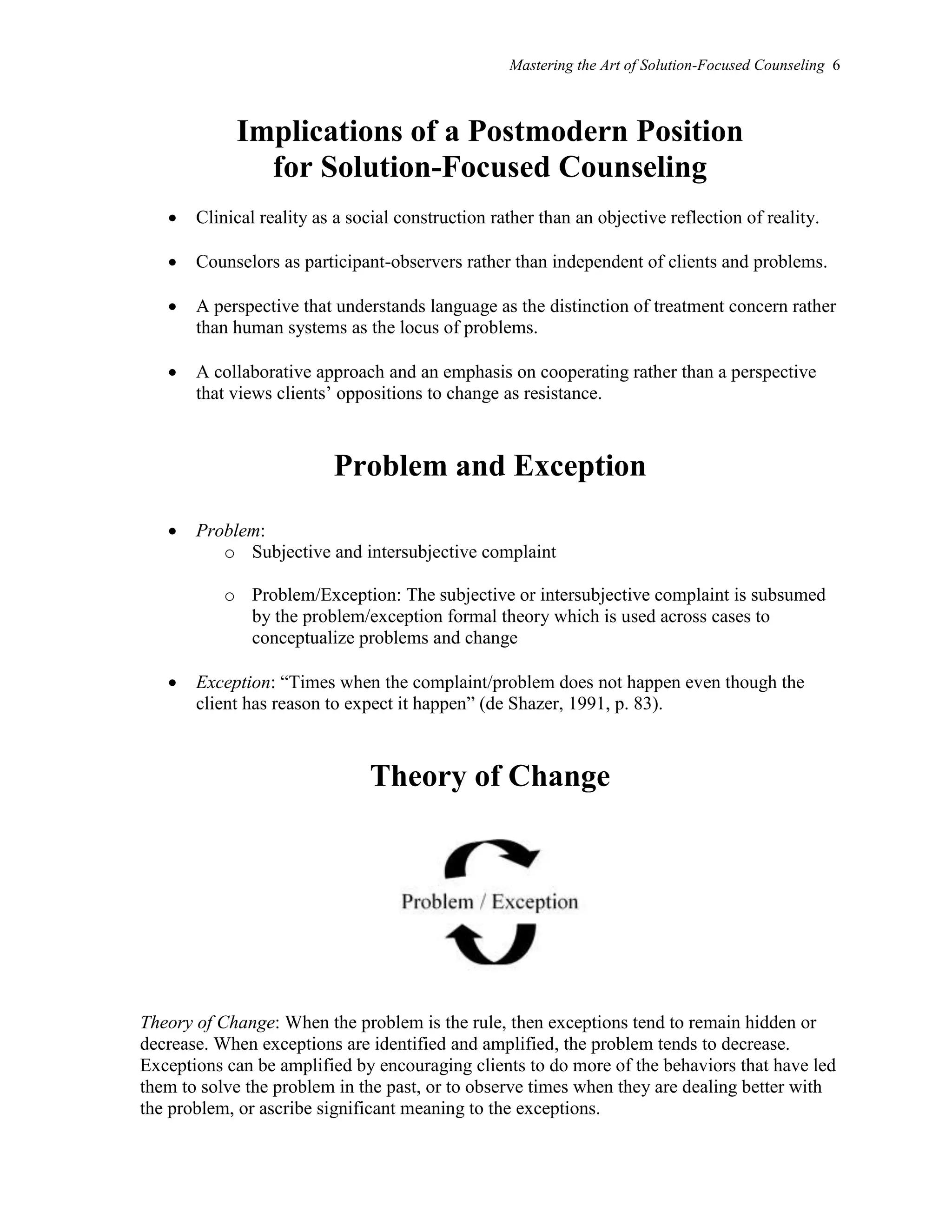 Mastering the Art of Solution-Focused Counseling 6
Implications of a Postmodern Position
for Solution-Focused Counseling
 Clinical reality as a social construction rather than an objective reflection of reality.
 Counselors as participant-observers rather than independent of clients and problems.
 A perspective that understands language as the distinction of treatment concern rather
than human systems as the locus of problems.
 A collaborative approach and an emphasis on cooperating rather than a perspective
that views clients’ oppositions to change as resistance.
Problem and Exception
 Problem:
o Subjective and intersubjective complaint
o Problem/Exception: The subjective or intersubjective complaint is subsumed
by the problem/exception formal theory which is used across cases to
conceptualize problems and change
 Exception: “Times when the complaint/problem does not happen even though the
client has reason to expect it happen” (de Shazer, 1991, p. 83).
Theory of Change
Theory of Change: When the problem is the rule, then exceptions tend to remain hidden or
decrease. When exceptions are identified and amplified, the problem tends to decrease.
Exceptions can be amplified by encouraging clients to do more of the behaviors that have led
them to solve the problem in the past, or to observe times when they are dealing better with
the problem, or ascribe significant meaning to the exceptions.
 