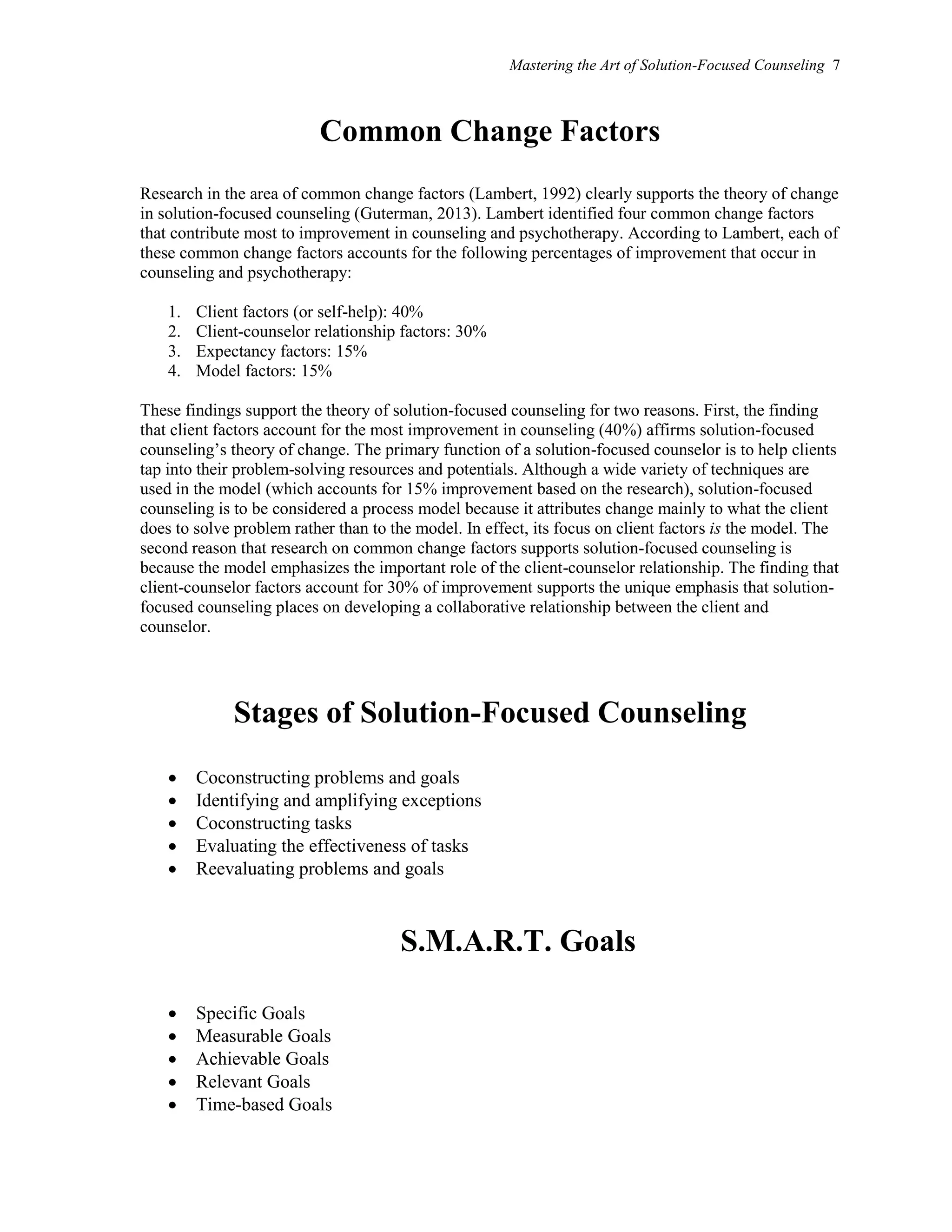 Mastering the Art of Solution-Focused Counseling 7
Common Change Factors
Research in the area of common change factors (Lambert, 1992) clearly supports the theory of change
in solution-focused counseling (Guterman, 2013). Lambert identified four common change factors
that contribute most to improvement in counseling and psychotherapy. According to Lambert, each of
these common change factors accounts for the following percentages of improvement that occur in
counseling and psychotherapy:
1. Client factors (or self-help): 40%
2. Client-counselor relationship factors: 30%
3. Expectancy factors: 15%
4. Model factors: 15%
These findings support the theory of solution-focused counseling for two reasons. First, the finding
that client factors account for the most improvement in counseling (40%) affirms solution-focused
counseling’s theory of change. The primary function of a solution-focused counselor is to help clients
tap into their problem-solving resources and potentials. Although a wide variety of techniques are
used in the model (which accounts for 15% improvement based on the research), solution-focused
counseling is to be considered a process model because it attributes change mainly to what the client
does to solve problem rather than to the model. In effect, its focus on client factors is the model. The
second reason that research on common change factors supports solution-focused counseling is
because the model emphasizes the important role of the client-counselor relationship. The finding that
client-counselor factors account for 30% of improvement supports the unique emphasis that solution-
focused counseling places on developing a collaborative relationship between the client and
counselor.
Stages of Solution-Focused Counseling
 Coconstructing problems and goals
 Identifying and amplifying exceptions
 Coconstructing tasks
 Evaluating the effectiveness of tasks
 Reevaluating problems and goals
S.M.A.R.T. Goals
 Specific Goals
 Measurable Goals
 Achievable Goals
 Relevant Goals
 Time-based Goals
 