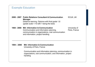 Example- Personal Profile 
A determined and proactive communication manager with international 
experience and good administrative skills. An intercultural communicator with 
excellent French and English skills. A strong team player who is inspired by 
other people but also works independently. 
• Administration: reliable administrator with extensive experience in dealing 
with administrative procedures from administrating network database to 
large scale courses and meetings. 
• Communication: experienced and versatile communication professional 
dealing with many different stakeholders, both internal and external 
communication. 
• International: a proactive person with good intercultural communication 
skills and the ability to relate to wide range of people. A strong team player 
who is inspired by other people but also works independently. 
 