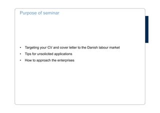 Purpose of seminar 
• Targeting your CV and cover letter to the Danish labour market 
• Tips for unsolicited applications 
• How to approach the enterprises 
 
