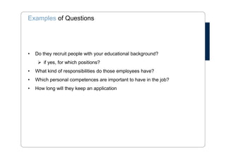 Examples of Questions 
• Do they recruit people with your educational background? 
 if yes, for which positions? 
• What kind of responsibilities do those employees have? 
• Which personal competences are important to have in the job? 
• How long will they keep an application 
 