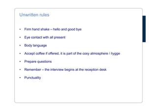 Unwritten rules 
• Firm hand shake – hello and good bye 
• Eye contact with all present 
• Body language 
• Accept coffee if offered, it is part of the cosy atmosphere / hygge 
• Prepare questions 
• Remember – the interview begins at the reception desk 
• Punctuality 
 