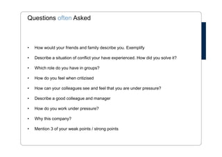 Questions often Asked 
• How would your friends and family describe you. Exemplify 
• Describe a situation of conflict your have experienced. How did you solve it? 
• Which role do you have in groups? 
• How do you feel when critizised 
• How can your colleagues see and feel that you are under pressure? 
• Describe a good colleague and manager 
• How do you work under pressure? 
• Why this company? 
• Mention 3 of your weak points / strong points 
 